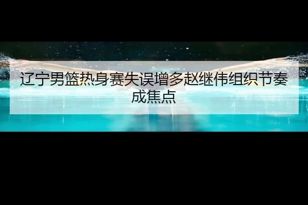 辽宁男篮热身赛失误增多赵继伟组织节奏成焦点