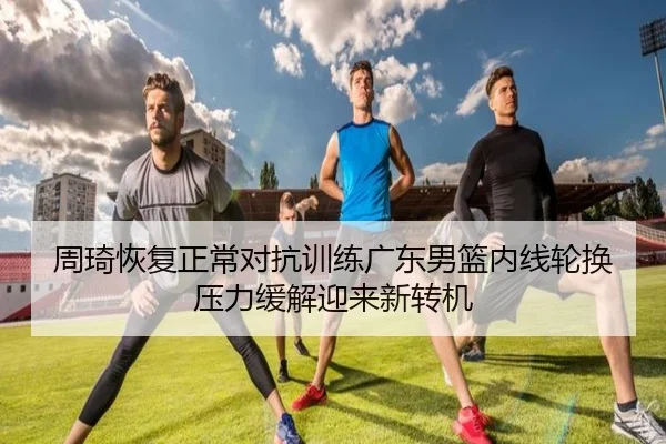 周琦恢复正常对抗训练广东男篮内线轮换压力缓解迎来新转机